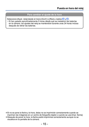 Page 15- 15 -
Puesta en hora del reloj
 ●Si no se pone la fecha y la hora, éstas no se imprimirán correctamente cuando se 
impriman las imágenes en un centro de fotografía digital o cuando se use [Impr. fecha].
 ●Después de poner la hora, la fecha podrá imprimirse correctamente aunque no se 
visualice en la pantalla de la cámara.
Para cambiar el ajuste de la hora
Seleccione [Ajust. reloj] desde el menú [Conf.] o [Rec] y realice  y . • Si han pasado aproximadamente 5 horas desde que se instalaron las baterías...
