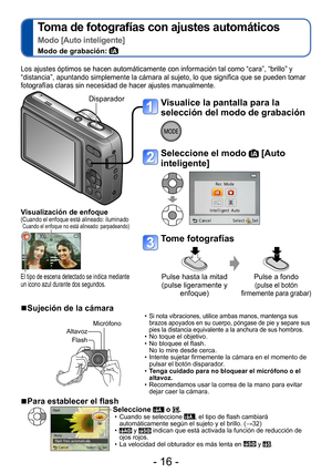 Page 16- 16 -
Toma de fotografías con ajustes automáticos 
Modo [Auto inteligente]
Modo de grabación: 
Visualice la pantalla para la 
selección del modo de grabación
Seleccione el modo  [Auto 
inteligente]
Tome fotografías
Pulse hasta la mitad 
(pulse ligeramente y 
enfoque) Pulse a fondo (pulse el botón 
firmemente para grabar)
Los ajustes óptimos se hacen automáticamente con información tal como “cara”, “brillo” y 
“distancia”, apuntando simplemente la cámara al sujeto, lo que significa que se pueden tomar...