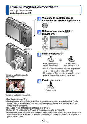 Page 19- 19 -
Toma de imágenes en movimiento  
Modo [Im. movimiento]
Modo de grabación: 
 ●No bloquee el micrófono. ●Dependiendo del tipo de tarjeta utilizado, puede que aparezca una visualización de 
acceso a tarjeta durante un rato después de la grabación de una película. Esto no 
indica ningún problema.
 ●En [Modo AF] está fijado  (enfoque de 9 áreas).  ●[Estab.or] no funciona mientras se graban imágenes en movimiento. ●Cuando no quede espacio para guardar imágenes en movimiento, la grabación termina...