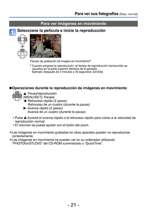 Page 21- 21 -
Para ver sus fotografías [Repr. normal]
Para ver imágenes en movimiento
Seleccione la película e inicie la reproducción
Tiempo de grabación de imagen en movimiento*
*
  Cuando empieza la reproducción, el tiempo de reproducción transcurrido se 
visualiza en la parte superior derecha de la pantalla.  
Ejemplo: 
 Después de 3 minutos y 30 segundos: [3m30s]
 ■Operaciones durante la reproducción de imágenes en movimiento
: Pausa/reproducción
[MENU/SET]: Parada
:  Retroceso rápido (2 pasos) 
Retroceso...