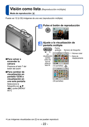 Page 22- 22 -
Visión como lista (Reproducción múltiple)
Modo de reproducción: 
Puede ver 12 (ó 30) imágenes de una vez (reproducción múltiple).
 ■Para volver a 
encender la 
cámara 
Presione el lado T del 
botón del zoom
 ■Para cambiar de 
visualización en 
pantalla 12/30 a 
visualización en 
una sola pantalla
Seleccione la 
fotografía con     y pulse [MENU/
SET]
 ●Las imágenes visualizadas con [!] no se pueden reproducir.
Pulse el botón de reproducción
Ajuste a la visualización de 
pantalla múltiple
La...