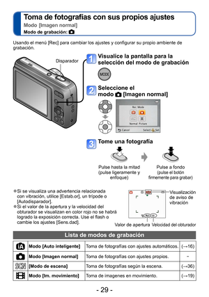 Page 29- 29 -
Toma de fotografías con sus propios ajustes 
Modo [Imagen normal]
Modo de grabación: 
Grabación
Usando el menú [Rec] para cambiar los ajustes y configurar su propio ambiente de 
grabación.Disparador
Visualice la pantalla para la 
selección del modo de grabación
Seleccione el  
modo 
 [Imagen normal]
Tome una fotografía
Pulse hasta la mitad 
(pulse ligeramente y enfoque) Pulse a fondo (pulse el botón 
firmemente para grabar)
 ●Si se visualiza una advertencia relacionada 
con vibración, utilice...