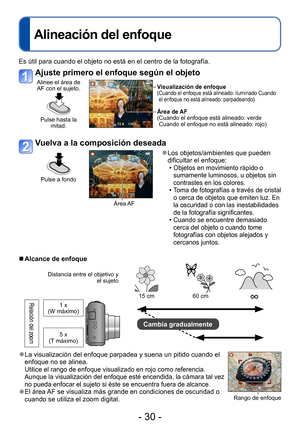 Page 30- 30 -
Alineación del enfoque
Es útil para cuando el objeto no está en el centro de la fotografía.
Ajuste primero el enfoque según el objeto
Alinee el área de AF con el sujeto.
Pulse hasta la  mitad.
Visualización de enfoque( Cuando el enfoque está alineado: iluminado Cuando 
el enfoque no está alineado: parpadeando)
Área de AF
( Cuando el enfoque está alineado: verde 
Cuando el enfoque no está alineado: rojo)
Vuelva a la composición deseada
Pulse a fondo
Área AF
 ●Los objetos/ambientes que pueden...
