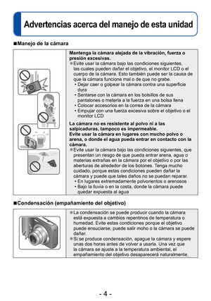 Page 4- 4 -
Advertencias acerca del manejo de esta unidad
Antes de usar esta cámara
 ■Manejo de la cámara
Mantenga la cámara alejada de la vibración, fuerza o 
presión excesivas.
 ●Evite usar la cámara bajo las condiciones siguientes, 
las cuales pueden dañar el objetivo, el monitor LCD o el 
cuerpo de la cámara. Esto también puede ser la causa de 
que la cámara funcione mal o de que no grabe.
 • Dejar caer o golpear la cámara contra una superficie dura
 • Sentarse con la cámara en los bolsillos de sus...