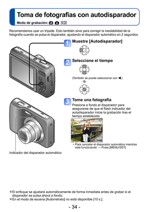 Page 34- 34 -
Toma de fotografías con autodisparador
Modo de grabación:     
Recomendamos usar un trípode. Esto también sirve para corregir la inestabilidad de la 
fotografía cuando se pulsa el disparador, ajustando el disparador automático en 2 segundos.
 ●El enfoque se ajustará automáticamente de forma inmediata antes de grabar si el 
disparador se pulsa ahora a fondo.
 ●En el modo de escena [Autorretrato] no está disponible [10 s.].
Muestre [Autodisparador]
Seleccione el tiempo
(También se puede seleccionar...