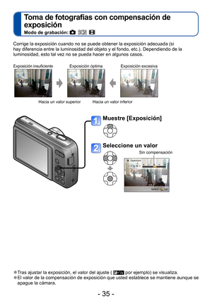 Page 35- 35 -
Toma de fotografías con compensación de 
exposición
Modo de grabación:     
Corrige la exposición cuando no se puede obtener la exposición adecuada (si 
hay diferencia entre la luminosidad del objeto y el fondo, etc.). Dependiendo de la 
luminosidad, esto tal vez no se pueda hacer en algunos casos.
Exposición insuficienteExposición óptima Exposición excesiva
Hacia un valor superior Hacia un valor inferior
 ●Tras ajustar la exposición, el valor del ajuste (  por ejemplo) se visualiza. ●El valor de...