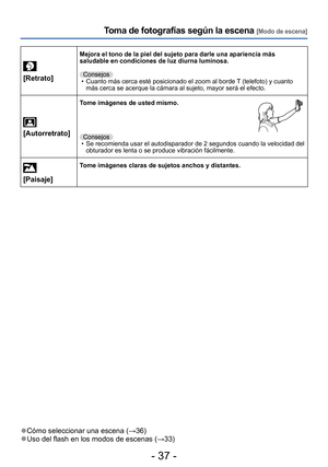 Page 37- 37 -
Toma de fotografías según la escena [Modo de escena]
[Retrato]
Mejora el tono de la piel del sujeto para darle una apariencia más 
saludable en condiciones de luz diurna luminosa.Consejos
 • Cuanto más cerca esté posicionado el zoom al borde T (telefoto) y cuanto  más cerca se acerque la cámara al sujeto, mayor será el efecto.
 
[Autorretrato]
Tome imágenes de usted mismo.
Consejos • Se recomienda usar el autodisparador de 2 segundos cuando la velocidad del  obturador es lenta o se produce...