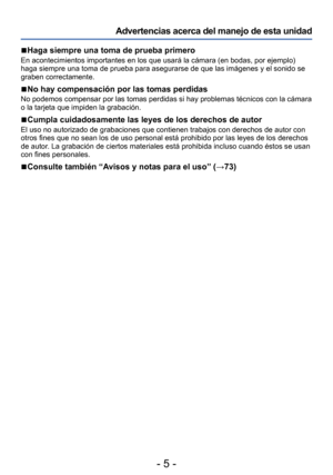 Page 5- 5 -
Advertencias acerca del manejo de esta unidad
 ■Haga siempre una toma de prueba primero
En acontecimientos importantes en los que usará la cámara (en bodas, por ejemplo) 
haga siempre una toma de prueba para asegurarse de que las imágenes y el sonido se 
graben correctamente. 
 ■No hay compensación por las tomas perdidas
No podemos compensar por las tomas perdidas si hay problemas técnicos con la cámara 
o la tarjeta que impiden la grabación.
 ■Cumpla cuidadosamente las leyes de los derechos de...