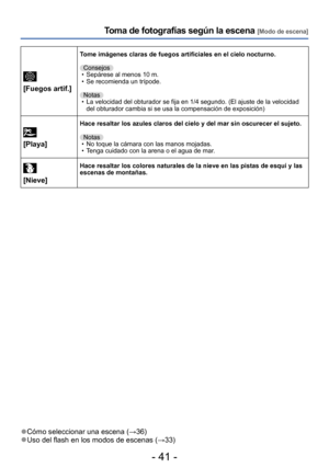 Page 41- 41 -
Toma de fotografías según la escena [Modo de escena]
 
[Fuegos artif.]
Tome imágenes claras de fuegos artificiales en el cielo nocturno.
Consejos
 • Sepárese al menos 10 m. • Se recomienda un trípode.Notas
 • La velocidad del obturador se fija en 1/4 segundo. (El ajuste de la velocidad  del obturador cambia si se usa la compensación de exposición)
 
[Playa]
Hace resaltar los azules claros del cielo y del mar sin oscurecer el sujeto.
Notas
 • No toque la cámara con las manos mojadas. • Tenga...