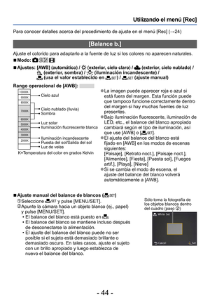 Page 44- 44 -
Utilizando el menú [Rec]
Para conocer detalles acerca del procedimiento de ajuste en el menú [Rec] (→24)
[Balance b.]
Ajuste el colorido para adaptarlo a la fuente de luz si los colores no aparecen naturales.
 ■Modo:   
 ■Ajustes:  [AWB] (automático) /  (exterior, cielo claro) /  (exterior, cielo nublado) /  (exterior, sombra) /  (iluminación incandescente) /  (usa el valor establecido en ) /  (ajuste manual)
Rango operacional de [AWB]: 
10000K
9000K
8000K
7000K
6000K
5000K
4000K
3000K
2000K
Cielo...