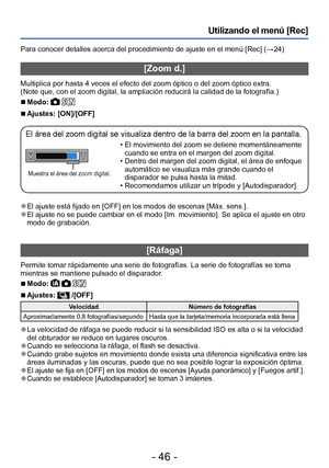 Page 46- 46 -
Utilizando el menú [Rec]
Para conocer detalles acerca del procedimiento de ajuste en el menú [Rec] (→24)
[Zoom d.]
Multiplica por hasta 4 veces el efecto del zoom óptico o del zoom óptico extra.
(Note que, con el zoom digital, la ampliación reducirá la calidad de la fotografía.)
 ■Modo:  
 ■Ajustes: [ON]/[OFF]
El área del zoom digital se visualiza dentro de la barra del zoom en la pantalla.
Muestra el área del zoom digital.
 
• El movimiento del zoom se detiene momentáneamente 
cuando se entra en...