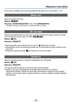 Page 47- 47 -
Utilizando el menú [Rec]
Para conocer detalles acerca del procedimiento de ajuste en el menú [Rec] (→24)
[Modo col.]
Ajuste los efectos del color.
 ■Modo:   
 ■Ajustes: [STANDARD]/[VIVID]*
 (más nítido)/[B&W]/[SEPIA]
* [Imagen normal] y el modo de [Im. movimiento] sólo en el modo
[El. ojo rojo]
Detecta automáticamente los ojos rojos y corrige los datos de imagen cuando se graba 
con la reducción de ojos rojos con flash (  ).
 ■Modo:  
 ■Ajustes: [ON]/[OFF]
 ●Sólo disponible cuando [Modo AF] se...