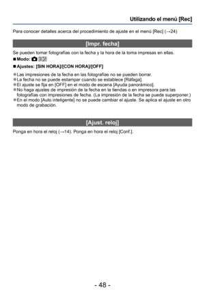 Page 48- 48 -
Utilizando el menú [Rec]
Para conocer detalles acerca del procedimiento de ajuste en el menú [Rec] (→24)
[Impr. fecha]
Se pueden tomar fotografías con la fecha y la hora de la toma impresas en ellas.
 ■Modo:  
 ■Ajustes: [SIN HORA]/[CON HORA]/[OFF]
 ●Las impresiones de la fecha en las fotografías no se pueden borrar. ●La fecha no se puede estampar cuando se establece [Ráfaga]. ●El ajuste se fija en [OFF] en el modo de escena [Ayuda panorámico]. ●No haga ajustes de impresión de la fecha en la...