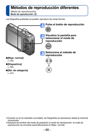 Page 49- 49 -
Métodos de reproducción diferentes 
(Modo de reproducción)Modo de reproducción: 
Las fotografías grabadas se pueden reproducir de varias formas.
 ■[Repr. normal]
(→20)
 ■[Diapositiva]
(→50)
 ■[Sel. de categoría]
(→51)
 ●Cuando no se ha insertado una tarjeta, las fotografías se reproducen desde la memoria 
incorporada.
 ●Después de cambiar del modo de grabación al modo de reproducción, el modo de 
reproducción se convierte automáticamente en [Repr. normal]. 
Pulse el botón de reproducción
Visualice...
