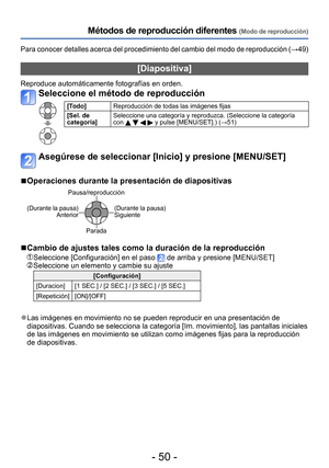 Page 50- 50 -
Métodos de reproducción diferentes (Modo de reproducción)
Para conocer detalles acerca del procedimiento del cambio del modo de reproducción (→49)
[Diapositiva]
Reproduce automáticamente fotografías en orden.
Seleccione el método de reproducción
[Todo]Reproducción de todas las imágenes fijas
[Sel. de 
categoría] Seleccione una categoría y reproduzca. (Seleccione la categoría 
con 
    y pulse [MENU/SET].) (→51)
Asegúrese de seleccionar [Inicio] y presione [MENU/SET]
 ■Operaciones durante la...