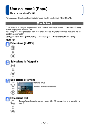 Page 52- 52 -
Uso del menú [Repr.]
Modo de reproducción: 
Para conocer detalles del procedimiento de ajuste en el menú [Repr.] (→24)
[Camb. tam.]
El tamaño de la imagen se puede reducir para facilitar adjuntarla a correo electrónico y 
usarla en páginas iniciales, etc.
(Las imágenes fijas grabadas con el nivel de píxeles de grabación más pequeño no se 
pueden reducir más.)
Configuración:  Pulse [MENU/SET] → Menú [Repr.] → Seleccione [Camb. tam.]
 ■[UNICO]
Seleccione [UNICO]
Seleccione la fotografía
Seleccione...