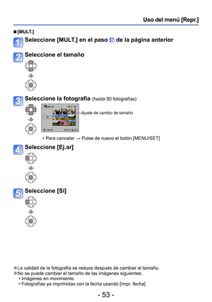 Page 53- 53 -
Uso del menú [Repr.] 
 ■[MULT.]
Seleccione [MULT.] en el paso  de la página anterior
Seleccione el tamaño
Seleccione la fotografía (hasta 50 fotografías)
Ajuste de cambio de tamaño
 • Para cancelar →  Pulse de nuevo el botón [MENU/SET]
Seleccione [Ej.ar]
Seleccione [Sí]
 ●La calidad de la fotografía se reduce después de cambiar el tamaño. ●No se puede cambiar el tamaño de las imágenes siguientes. • Imágenes en movimiento • Fotografías ya imprimidas con la fecha usando [Impr. fecha]  