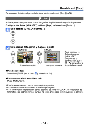 Page 54- 54 -
Uso del menú [Repr.] 
Para conocer detalles del procedimiento de ajuste en el menú [Repr.] (→24)
[Protecc]
Active la protección para evitar borrar fotografías. Impide borrar fotografías importantes.
Configuración: Pulse [MENU/SET] → Menú [Repr.] → Seleccione [Protecc]
Seleccione [UNICO] o [MULT.]
Seleccione fotografía y haga el ajuste
 ●[UNICO] ●[MULT.]
 Fotografía protegidaFotografía protegida
 • Para cancelar → 
Pulse de nuevo 
[MENU/SET].
 •Después de la 
confirmación, pulse 
[
 / ] para volver...