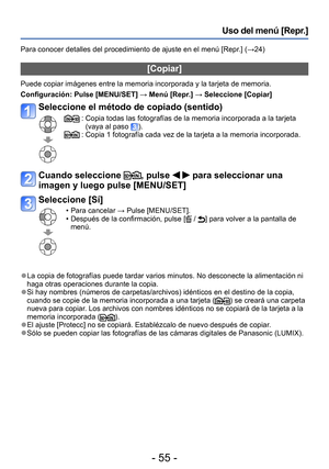 Page 55- 55 -
Uso del menú [Repr.]
Para conocer detalles del procedimiento de ajuste en el menú [Repr.] (→24)
[Copiar]
Puede copiar imágenes entre la memoria incorporada y la tarjeta de memoria.
Configuración: Pulse [MENU/SET] → Menú [Repr.] → Seleccione [Copiar]
Seleccione el método de copiado (sentido)
 :  Copia todas las fotografías de la memoria incorporada a la tarjeta 
(vaya al paso ). :  Copia 1 fotografía cada vez de la tarjeta a la memoria incorporada.
Cuando seleccione , pulse   para seleccionar una...