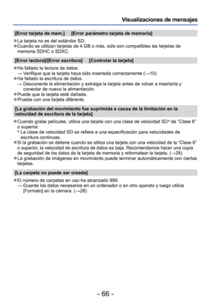 Page 66- 66 -
Visualizaciones de mensajes
[Error tarjeta de mem.]     [Error parámetro tarjeta de memoria]
 ●La tarjeta no es del estándar SD. ●Cuando se utilizan tarjetas de 4 GB o más, sólo son compatibles las tarjetas de 
memoria SDHC o SDXC. 
[Error lectura]/[Error escritura]     [Controlar la tarjeta]
 ●Ha fallado la lectura de datos. → Verifique que la tarjeta haya sid o insertada correctamente (→10).
 ●Ha fallado la escritura de datos. →  Desconecte la alimentación y extraiga la tarjeta antes de volver a...