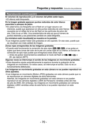 Page 70- 70 -
Preguntas y respuestas  Solución de problemas
Reproducción (continuación)
El volumen de reproducción y el volumen del pitido están bajos.
 ●El altavoz está bloqueado.
En la imagen grabada aparecen puntos redondos de color blanco 
parecidos a pompas de jabón.
 ●Si usted toma una fotografía con el flash en un lugar oscuro o en 
interiores, puede que aparezcan en ella puntos redondos de color blanco 
causados por el reflejo de la luz del flash en las partículas de polvo del 
aire. Esto no es un...