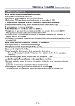 Page 71- 71 -
Preguntas y respuestas  Solución de problemas
Ordenador, impresora
No se pueden enviar fotografías al ordenador.
 ●La conexión está mal hecha (→56). ●Verifique si el ordenador ha reconocido la cámara. ●Seleccione [PC] cuando conecte la cámara a su ordenador. (→56)
El ordenador no reconoce la tarjeta (sólo lee la memoria incorporada).
 ●Desconecte el cable USB y vuelva a conectar con la tarjeta en su lugar .
El ordenador no reconoce la tarjeta.  
(Está utilizando una tarjeta de memoria SDXC.)...