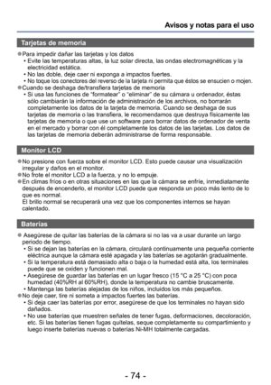 Page 74- 74 -
Avisos y notas para el uso
Tarjetas de memoria
 ●Para impedir dañar las tarjetas y los datos • Evite las temperaturas altas, la luz solar directa, las ondas electromagnéticas y la electricidad estática.
 • No las doble, deje caer ni exponga a impactos fuertes. •No toque los conectores del reverso de la tarjeta ni permita que éstos se ensucien o mojen. ●Cuando se deshaga de/transfiera tarjetas de memoria • Si usa las funciones de “formatear” o “eliminar” de su cámara u ordenador, éstas sólo...