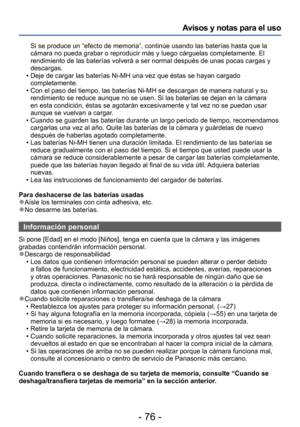 Page 76- 76 -
Avisos y notas para el uso
Si se produce un “efecto de memoria”, continúe usando las baterías hasta que la 
cámara no pueda grabar o reproducir más y luego cárguelas completamente. El 
rendimiento de las baterías volverá a ser normal después de unas pocas cargas y 
descargas.
 • Deje de cargar las baterías Ni-MH una vez que éstas se hayan cargado completamente.
 • Con el paso del tiempo, las baterías Ni-MH se descargan de manera natural y su rendimiento se reduce aunque no se usen. Si las baterías...