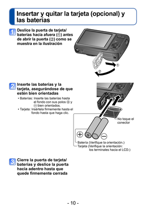 Page 10- 10 -
Insertar y quitar la tarjeta (opcional) y 
las baterías
Deslice la puerta de tarjeta/
baterías hacia afuera
 () antes 
de abrir la puerta
 () como se 
muestra en la ilustración
Inserte las baterías y la 
tarjeta, asegurándose de que 
estén bien orientadas
 • Baterías:  Inserte las baterías hasta 
el fondo con sus polos  y  bien orientados. • Tarjeta:  Insértela firmemente hasta el 
fondo hasta que haga clic.
Batería (Verifique la orientación.)
Tarjeta ( Verifique la orientación:  
los terminales...