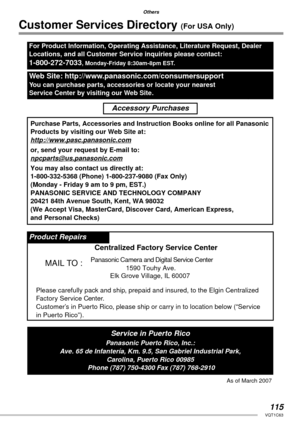 Page 115115VQT1C63
Others
Customer Services Directory (For USA Only)
For Product Information, Operating Assistance, Literature Request, Dealer 
Locations, and all Customer Service inquiries please contact:
1-800-272-7033, Monday-Friday 8:30am-8pm EST.
Web Site: http://www.panasonic.com/consumersupport
You can purchase parts, accessories or locate your nearest 
Service Center by visiting our Web Site.
Accessory Purchases
Purchase Parts, Accessories and Instruction Books online for all Panasonic
Products by...