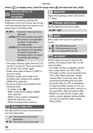 Page 2222VQT1C63
Preparation
Have the LCD turn off 
automatically.
ECONOMY
Battery life is saved by reducing the 
brightness of the LCD monitor and turning 
it off automatically when the camera is not 
being used in recording mode.
q OFF: Economy mode cannot be 
activated.
 LEVEL1:The LCD monitor turns off if 
the camera is not operated 
for about 15 seconds in 
recording mode.
 LEVEL2:The LCD monitor turns off if 
the camera is not operated 
for about 15 seconds in 
recording mode or for about 
5 seconds after...