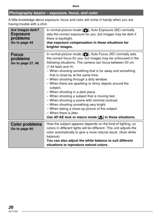 Page 2626VQT1C63
Basic
Photography basics – exposure, focus, and color
A little knowledge about exposure, focus and color will come in handy when you are 
having trouble with a shot.
Are images dark?Exposure 
problems
Go to page 44In normal picture mode [ ], Auto Exposure (AE) normally 
sets the correct exposure for you, but images may be dark if 
there is backlight. 
Use exposure compensation in these situations for 
brighter images.
Focus 
problems
Go to page 27, 46In normal picture mode [ ], Auto Focus (AF)...