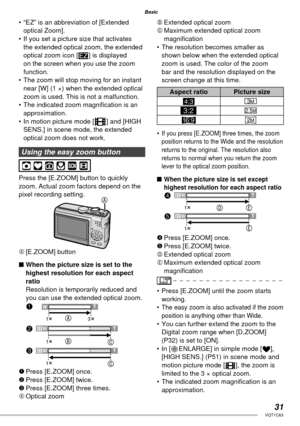 Page 3131VQT1C63
Basic
•  “EZ” is an abbreviation of [Extended 
optical Zoom].
•  If you set a picture size that activates 
the extended optical zoom, the extended 
optical zoom icon [ ] is displayed 
on the screen when you use the zoom 
function.
•  The zoom will stop moving for an instant 
near [W] (1 ×) when the extended optical 
zoom is used. This is not a malfunction.
•  The indicated zoom magniﬁ cation is an 
approximation.
•  In motion picture mode [i] and [HIGH 
SENS.] in scene mode, the extended...