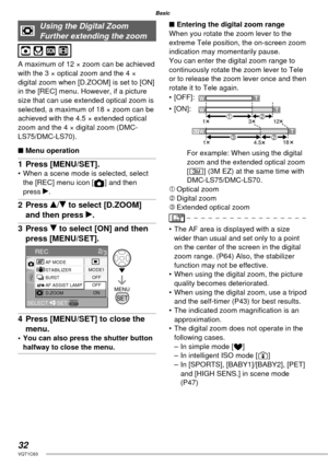 Page 3232VQT1C63
Basic
Using the Digital Zoom 
Further extending the zoom
A maximum of 12 × zoom can be achieved 
with the 3 × optical zoom and the 4 × 
digital zoom when [D.ZOOM] is set to [ON] 
in the [REC] menu. However, if a picture 
size that can use extended optical zoom is 
selected, a maximum of 18 × zoom can be 
achieved with the 4.5 × extended optical 
zoom and the 4 × digital zoom (DMC-
LS75/DMC-LS70).
■ Menu operation
1 Press [MENU/SET].•  When a scene mode is selected, select 
the [REC] menu icon [...