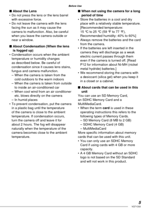 Page 55VQT1C63
Before Use
■ About the Lens
•  Do not press the lens or the lens barrel 
with excessive force.
•  Do not leave the camera with the lens 
facing the sun as it may cause the 
camera to malfunction. Also, be careful 
when you leave the camera outside or 
near a window.
■ About Condensation (When the lens 
is fogged up)
•  Condensation occurs when the ambient 
temperature or humidity changes 
as described below. Be careful of 
condensation since it causes lens stains, 
fungus and camera...