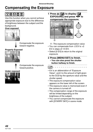 Page 4444VQT1C63
Advanced-Shooting
Compensating the Exposure
Use this function when you cannot achieve 
appropriate exposure due to the difference 
of brightness between the subject and the 
background.
Over exposed
Properly Exposed
Under exposed
1 Press e [C] to display [C 
EXPOSURE] and press w/q to 
compensate the exposure.
A : The exposure compensation value
•  You can compensate from -2 EV to +2 
EV in steps of 1/3 EV.
•  Select [0 EV] to return to the original 
exposure.
2  Press [MENU/SET] to ﬁ nish. •...