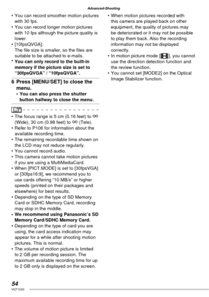 Page 5454VQT1C63
Advanced-Shooting
•  You can record smoother motion pictures 
with 30 fps.
•  You can record longer motion pictures 
with 10 fps although the picture quality is 
lower.
• [10fpsQVGA]:
The ﬁ le size is smaller, so the ﬁ les are 
suitable to be attached to e-mails.
* You can only record to the built-in 
memory if the picture size is set to 
“30fpsQVGA” / “10fpsQVGA”.
6  Press [MENU/SET] to close the 
menu.
•  You can also press the shutter 
button halfway to close the menu.
•  The focus range is...