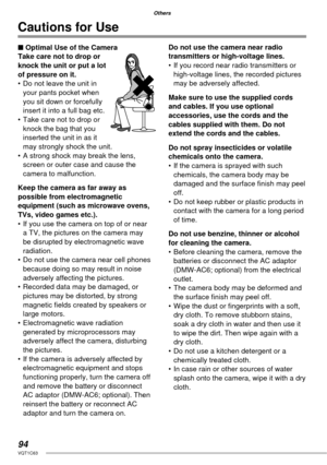 Page 9494VQT1C63
Others
Cautions for Use
■ Optimal Use of the Camera
Take care not to drop or 
knock the unit or put a lot 
of pressure on it.
•  Do not leave the unit in 
your pants pocket when 
you sit down or forcefully 
insert it into a full bag etc.
•  Take care not to drop or 
knock the bag that you 
inserted the unit in as it 
may strongly shock the unit.
•  A strong shock may break the lens, 
screen or outer case and cause the 
camera to malfunction.
Keep the camera as far away as 
possible from...