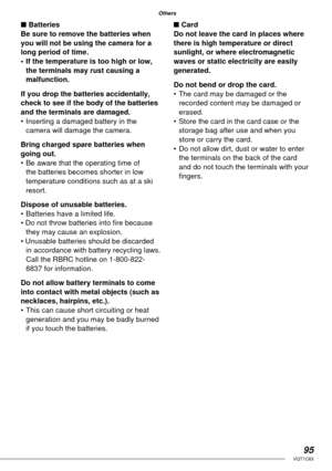 Page 9595VQT1C63
Others
■ Batteries
Be sure to remove the batteries when 
you will not be using the camera for a 
long period of time.
•  If the temperature is too high or low, 
the terminals may rust causing a 
malfunction.
If you drop the batteries accidentally, 
check to see if the body of the batteries 
and the terminals are damaged.
•  Inserting a damaged battery in the 
camera will damage the camera.
Bring charged spare batteries when 
going out.
•  Be aware that the operating time of 
the batteries...