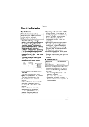 Page 1111VQT1L50
Preparation
About the  Batteries
Usable batteries
AA Alkaline batteries (supplied)
AA Rechargeable Ni-MH (nickel metal 
hydride) batteries (optional)
AA Oxyride batteries (optional)
One of the following messages 
appears when you insert batteries for 
the ﬁ rst time, change the batteries 
when they become exhausted etc. 
[CURRENT BATTERY TYPE SETTING: 
ALKALINE/Ni-MH] / [CURRENT 
BATTERY TYPE SETTING: OXYRIDE]
If the batteries inserted are different 
from the type displayed in the 
message, set...