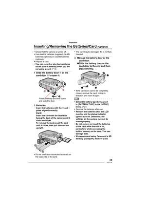 Page 1515VQT1L50
Preparation
Check that the camera is turned off.
Use alkaline batteries (supplied), Ni-MH 
batteries (optional) or oxyride batteries 
(optional).
Prepare a card.
You can record or play back pictures 
on the built-in memory when you are 
not using a card. 
( P16 )
 
 
Slide the battery door A or the 
card door B to open it.
1
AB 1
22
3
Press and keep the lever down 
and slide the door.
Batteries:Insert the batteries with the ( and ) 
poles aligned correctly.
Card:Insert the card with the label...