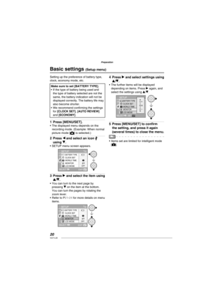 Page 2020VQT1L50
Preparation
   
Basic settings ( Setup menu)
Setting up the preference of battery type, 
clock, economy mode, etc.
Make sure to set [BATTERY TYPE].
If the type of battery being used and 
the type of battery selected are not the 
same, the battery indication will not be 
displayed correctly. The battery life may 
also become shorter.
We recommend conﬁ rming the settings 
for [CLOCK SET], [AUTO REVIEW] 
and [ECONOMY]. •
•
Press [MENU/SET].The displayed menu depends on the 
recording mode....