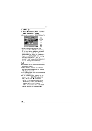 Page 3636VQT1L50
Basic
Press [  ].
Press e to select [YES] and then 
press [MENU/SET] to set.
(Screen when selecting [DELETE MULTI])
SELECT  
SET
DELETE MULTI
YES
NO
DELETE THE PICTURES
YOU MARKED ?
When you delete all pictures, only 
pictures in either of the built-in memory 
or the card can be deleted. (You cannot 
delete pictures in both the built-in 
memory and the card at the same time.)
If you press [MENU/SET] while deleting 
pictures using [DELETE MULTI], 
[DELETE ALL] or [ALL DELETE EXCEPT 
★], the...