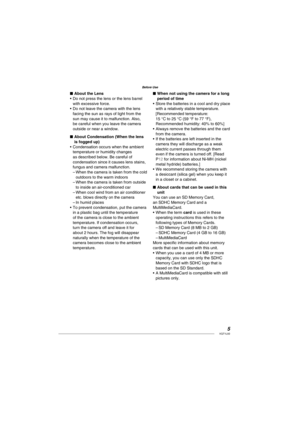 Page 55VQT1L50
Before Use
About the Lens
Do not press the lens or the lens barrel 
with excessive force.
Do not leave the camera with the lens 
facing the sun as rays of light from the 
sun may cause it to malfunction. Also, 
be careful when you leave the camera 
outside or near a window.
About Condensation (When the lens 
is fogged up)
Condensation occurs when the ambient 
temperature or humidity changes 
as described below. Be careful of 
condensation since it causes lens stains, 
fungus and camera...