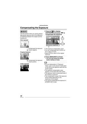 Page 4444VQT1L50
Advanced-Shooting
Use this function when you cannot achieve 
appropriate exposure due to the difference 
of brightness between the subject and the 
background.
Compensate the exposure 
toward positive. Compensate the exposure 
toward negative.
Properly Exposed
Under exposed Over exposed
Press e [C] to display 
[EXPOSURE] and press w/q to 
compensate the exposure.
EXPOSURE
SELECT  
EXIT
A
B 
A The exposure compensation value
You can compensate from -2 EV to +2 
EV in steps of 1/3 EV.
Select [0...