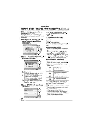 Page 7070VQT1L50
Advanced-Viewing
Set the recording/playback switch to 
the playback [Q]. ( P18 )Playing back pictures automatically in 
order. Recommended when viewing on TV 
screen, etc.
Press [MODE], select [a SLIDE 
SHOW] using e/r and press 
[MENU/SET].
NORMAL PLAY
SLIDE SHOW
CATEGORY PLAYFAVORITE PLAY
PLAYBACK MODE
SELECT SET
Select a slide show item with e/r 
and press [MENU/SET].
ALL SLIDE SHOW
SLIDE SHOW
SLIDE SHOW
CANCEL SELECT 
SET
SLIDE SHOW
aAll pictures
★Pictures set as FAVORITE ( P82 ). 
Set...