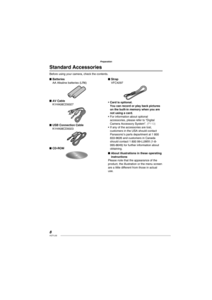 Page 88VQT1L50
Preparation
Standard Accessories
Before using your camera, check the contents.
Batteries
AA Alkaline batteries (LR6)
AV Cable
K1HA08CD0027
USB Connection Cable
K1HA08CD0023
CD-ROM
■
■
■
■Strap
VFC4297
Card is optional.
You can record or play back pictures 
on the built-in memory when you are 
not using a card.
For information about optional 
accessories, please refer to “Digital 
Camera Accessory System”. 
( P113 )If any of the accessories are lost, 
customers in the USA should contact...