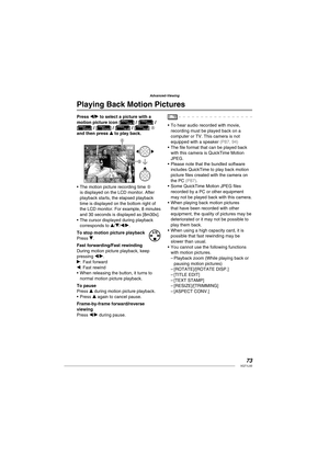 Page 7373VQT1L50
Advanced-Viewing
   
 
Playing Back Motion Pictures
Press w/q to select a picture with a 
motion picture icon [] / [] / 
[] / [] / [] / [] A
and then press e to play back.
PLAY MOTION 
PICTURE 
A
B
10:00  JAN. 15. 2008
The motion picture recording time B 
is displayed on the LCD monitor. After 
playback starts, the elapsed playback 
time is displayed on the bottom right of 
the LCD monitor. For example, 8 minutes 
and 30 seconds is displayed as [8m30s].
The cursor displayed during playback...