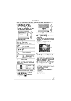 Page 7777VQT1L50
Advanced-Viewing
Press e/r/w/q to select 
[SHOOTING DATE], [AGE], 
[TRAVEL DATE] or [TITLE] and 
change the settings for the item, 
and then press [MENU/SET].
SHOOTING DATE
AGE
TRAVEL DATE
TITLE
TEXT STAMP
W/O TIMEOFF
OFF
OFF
SELECT  CANCEL 
SET
SHOOTING DATE
OFFDate and time does not added
W/O TIME Date added
WITH TIME Date and time added
AGE
OFF Age not added
ON Age added
TRAVEL DATE
OFF Travel dates not added
ON Travel dates added
TITLE
OFF Title or name is not added
ON Title or name in...