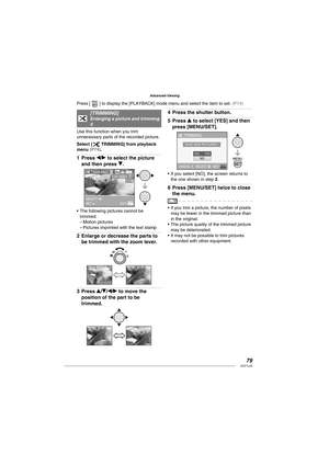 Page 7979VQT1L50
Advanced-Viewing
f   
 
 
[ TRIMMING]Enlarging a picture and trimming 
it
Use this function when you trim 
unnecessary parts of the recorded picture.
Select [
f TRIMMING] from playback 
menu ( P74 ).
Press w/q to select the picture 
and then press r.
TRIMMING
SELECT SET EXIT
The following pictures cannot be 
trimmed.
Motion pictures
Pictures imprinted with the text stamp
Enlarge or decrease the parts to 
be trimmed with the zoom lever.
Press e/r/w/q to move the 
position of the part to be...
